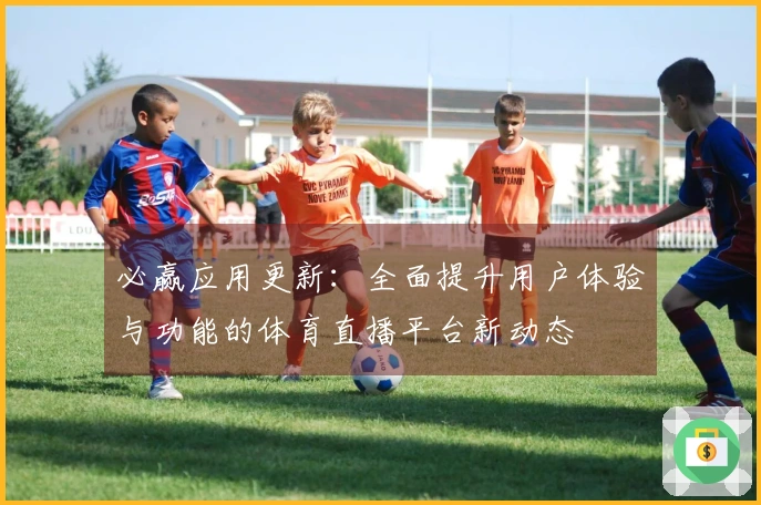 必赢应用更新：全面提升用户体验与功能的体育直播平台新动态